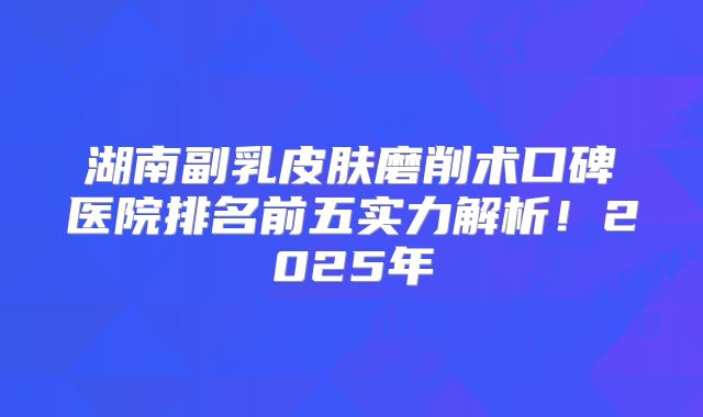 湖南副乳皮肤磨削术口碑医院排名前五实力解析！2025年