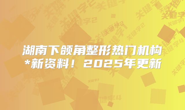 湖南下颌角整形热门机构*新资料！2025年更新