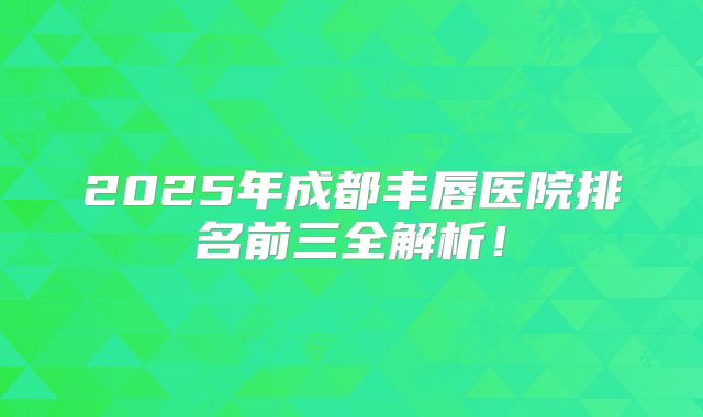 2025年成都丰唇医院排名前三全解析！