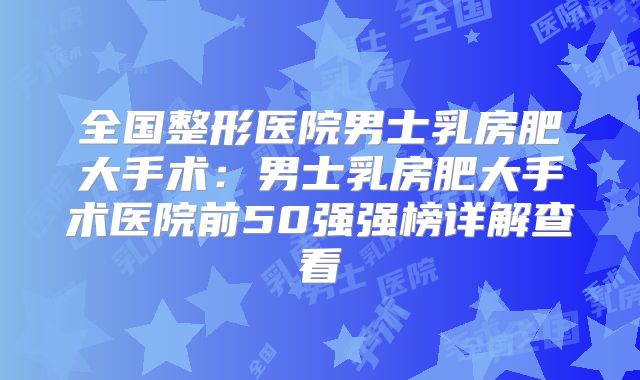 全国整形医院男士乳房肥大手术：男士乳房肥大手术医院前50强强榜详解查看