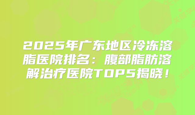 2025年广东地区冷冻溶脂医院排名：腹部脂肪溶解治疗医院TOP5揭晓！