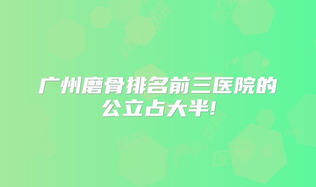 广州磨骨排名前三医院的公立占大半!