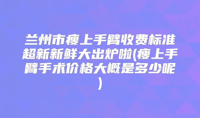 兰州市瘦上手臂收费标准超新新鲜大出炉啦(瘦上手臂手术价格大概是多少呢)