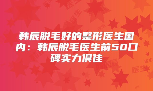 韩辰脱毛好的整形医生国内：韩辰脱毛医生前50口碑实力俱佳