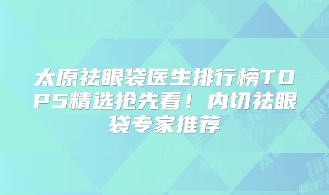 太原祛眼袋医生排行榜TOP5精选抢先看！内切祛眼袋专家推荐