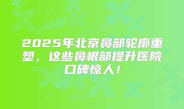2025年北京鼻部轮廓重塑，这些鼻根部提升医院口碑惊人！