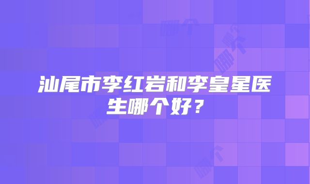 汕尾市李红岩和李皇星医生哪个好？