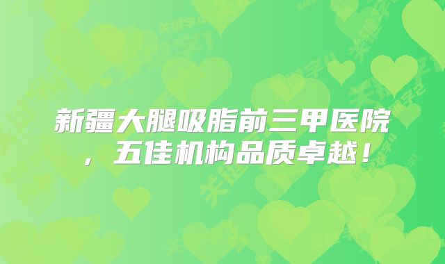 新疆大腿吸脂前三甲医院，五佳机构品质卓越！