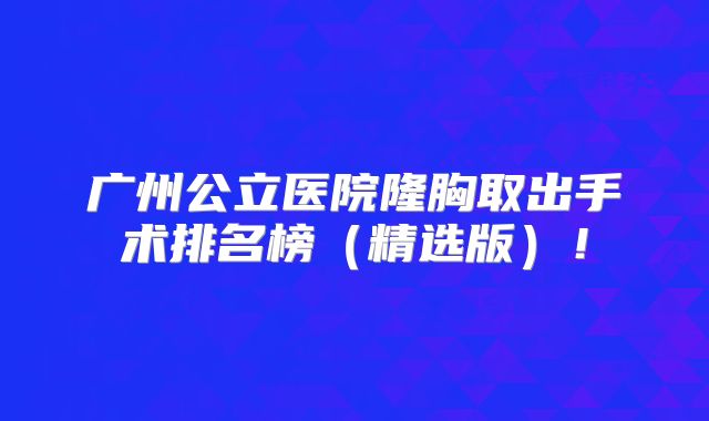 广州公立医院隆胸取出手术排名榜（精选版）！