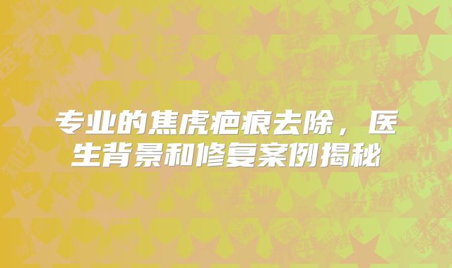 专业的焦虎疤痕去除，医生背景和修复案例揭秘