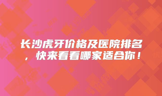 长沙虎牙价格及医院排名，快来看看哪家适合你！