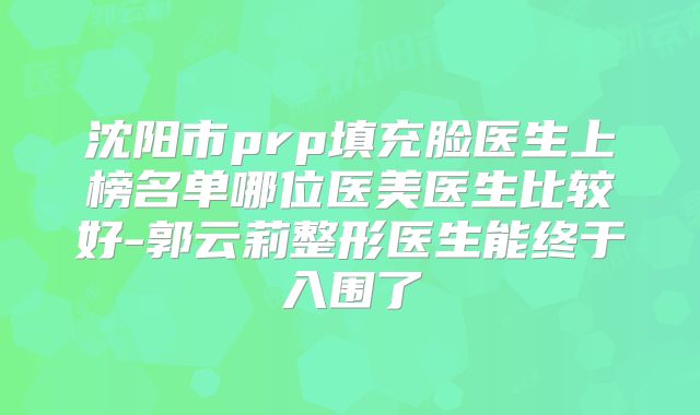 沈阳市prp填充脸医生上榜名单哪位医美医生比较好-郭云莉整形医生能终于入围了