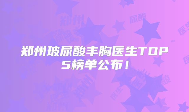 郑州玻尿酸丰胸医生TOP5榜单公布！