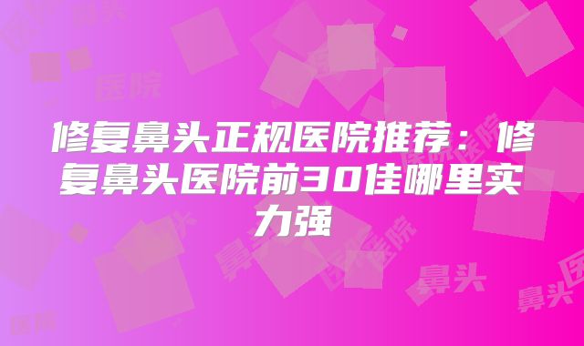 修复鼻头正规医院推荐：修复鼻头医院前30佳哪里实力强