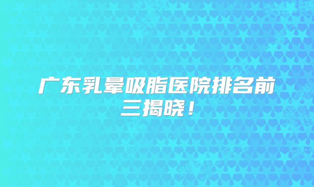 广东乳晕吸脂医院排名前三揭晓！