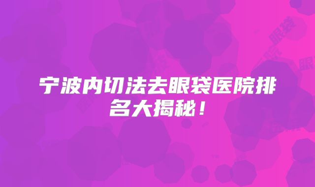 宁波内切法去眼袋医院排名大揭秘！