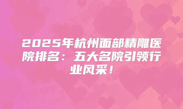 2025年杭州面部精雕医院排名：五大名院引领行业风采！