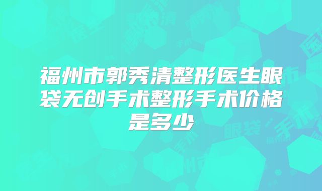 福州市郭秀清整形医生眼袋无创手术整形手术价格是多少