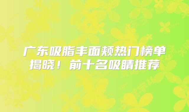 广东吸脂丰面颊热门榜单揭晓！前十名吸睛推荐