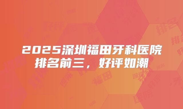2025深圳福田牙科医院排名前三，好评如潮