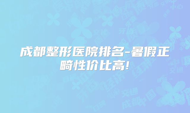 成都整形医院排名-暑假正畸性价比高!