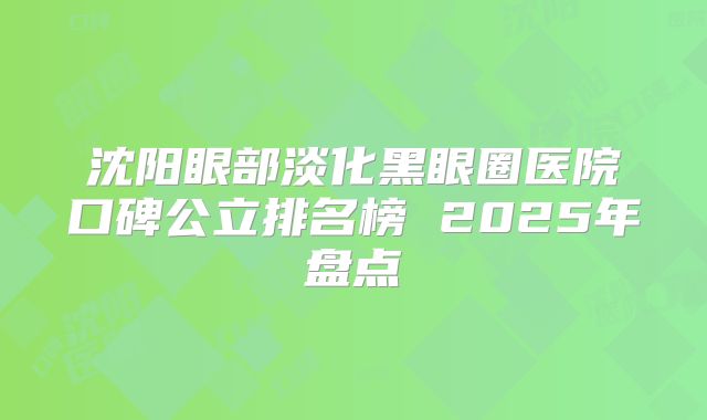 沈阳眼部淡化黑眼圈医院口碑公立排名榜 2025年盘点