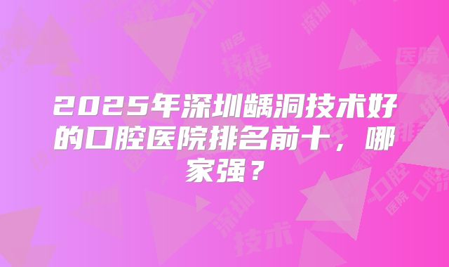 2025年深圳龋洞技术好的口腔医院排名前十，哪家强？