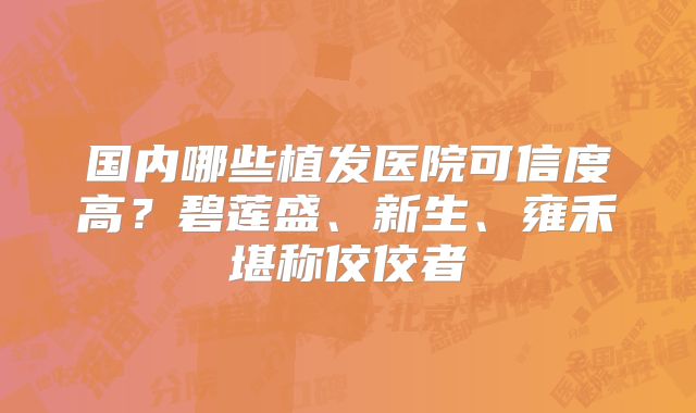 国内哪些植发医院可信度高？碧莲盛、新生、雍禾堪称佼佼者