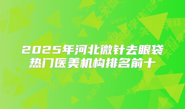 2025年河北微针去眼袋热门医美机构排名前十