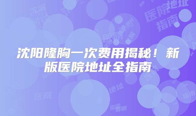 沈阳隆胸一次费用揭秘！新版医院地址全指南