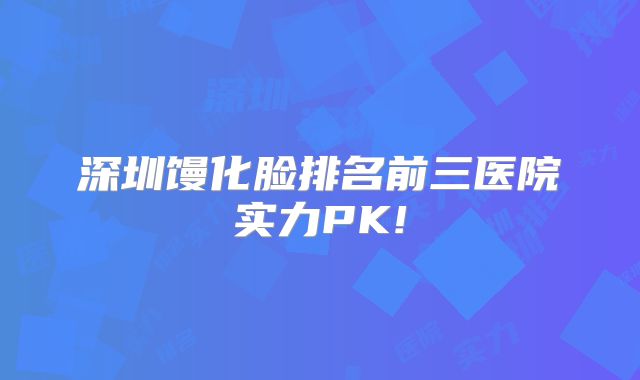 深圳馒化脸排名前三医院实力PK!