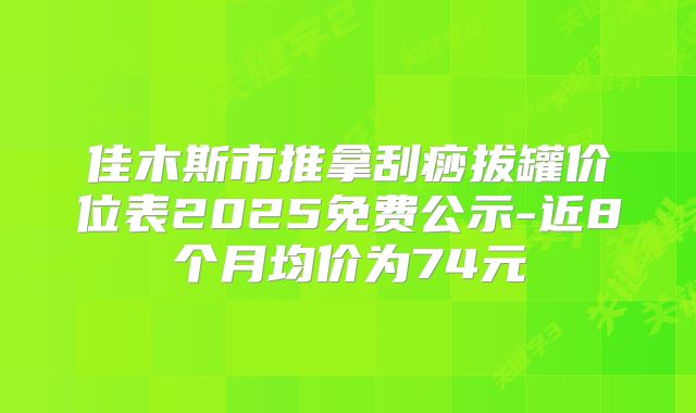 佳木斯市推拿刮痧拔罐价位表2025免费公示-近8个月均价为74元