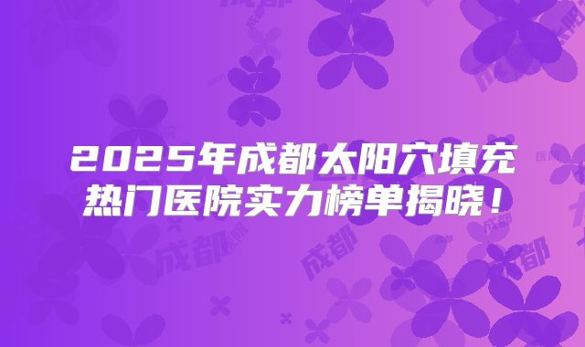 2025年成都太阳穴填充热门医院实力榜单揭晓！