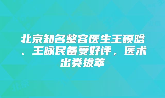北京知名整容医生王硕晗、王咏民备受好评，医术出类拔萃