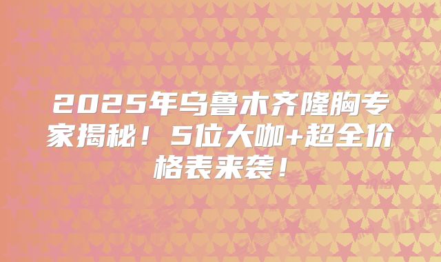 2025年乌鲁木齐隆胸专家揭秘！5位大咖+超全价格表来袭！
