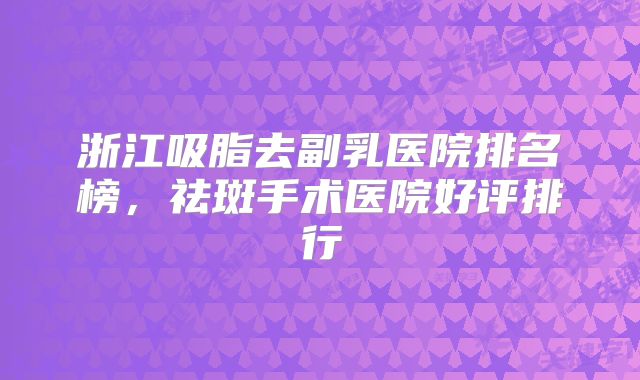 浙江吸脂去副乳医院排名榜，祛斑手术医院好评排行
