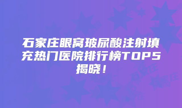 石家庄眼窝玻尿酸注射填充热门医院排行榜TOP5揭晓！
