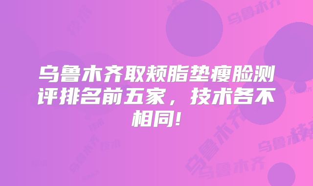 乌鲁木齐取颊脂垫瘦脸测评排名前五家，技术各不相同!