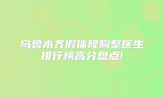 乌鲁木齐假体隆胸整医生排行榜高分盘点!