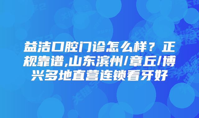 益洁口腔门诊怎么样？正规靠谱,山东滨州/章丘/博兴多地直营连锁看牙好