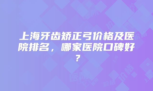 上海牙齿矫正弓价格及医院排名，哪家医院口碑好？