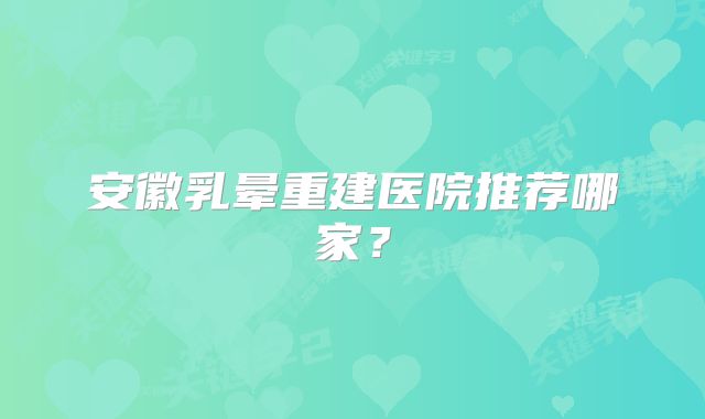 安徽乳晕重建医院推荐哪家？