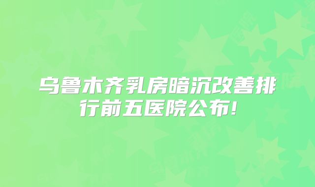 乌鲁木齐乳房暗沉改善排行前五医院公布!