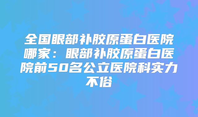 全国眼部补胶原蛋白医院哪家：眼部补胶原蛋白医院前50名公立医院科实力不俗