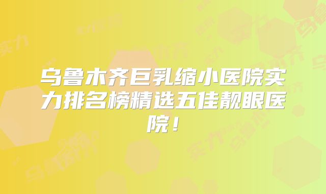 乌鲁木齐巨乳缩小医院实力排名榜精选五佳靓眼医院！