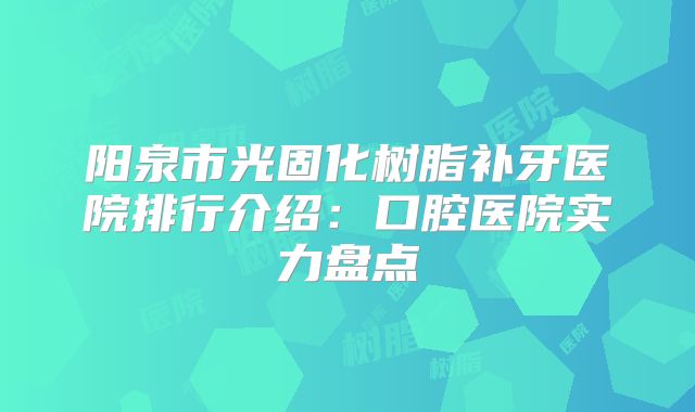阳泉市光固化树脂补牙医院排行介绍：口腔医院实力盘点