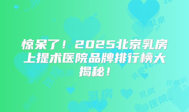 惊呆了！2025北京乳房上提术医院品牌排行榜大揭秘！