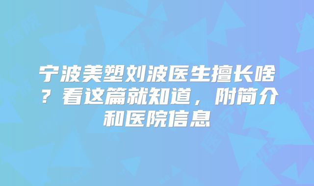 宁波美塑刘波医生擅长啥？看这篇就知道，附简介和医院信息