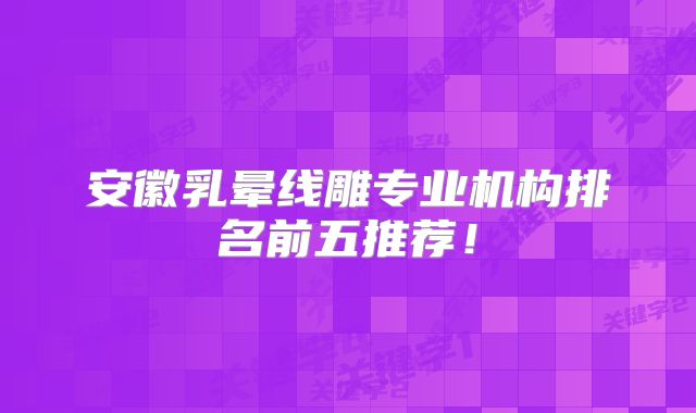 安徽乳晕线雕专业机构排名前五推荐！