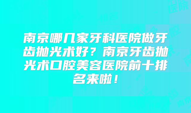 南京哪几家牙科医院做牙齿抛光术好？南京牙齿抛光术口腔美容医院前十排名来啦！